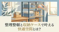 整理整頓と収納ケースで叶える快適空間とは？